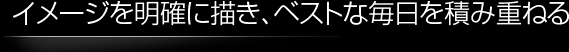 イメージを明確に描き、ベストな毎日を積み重ねる