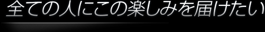 全ての人にこの楽しみを届けたい