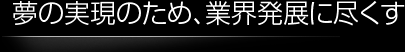 夢の実現のため、業界発展に尽くす